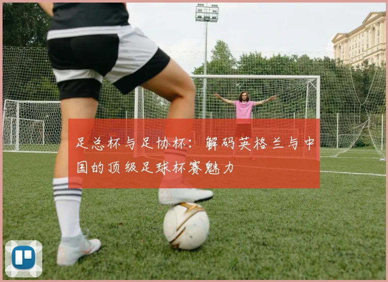 足总杯与足协杯：解码英格兰与中国的顶级足球杯赛魅力