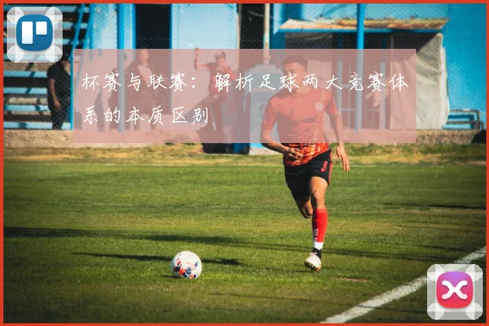 杯赛与联赛:解析足球两大竞赛体系的本质区别