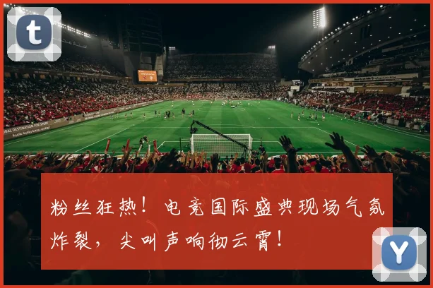 粉丝狂热！电竞国际盛典现场气氛炸裂，尖叫声响彻云霄！