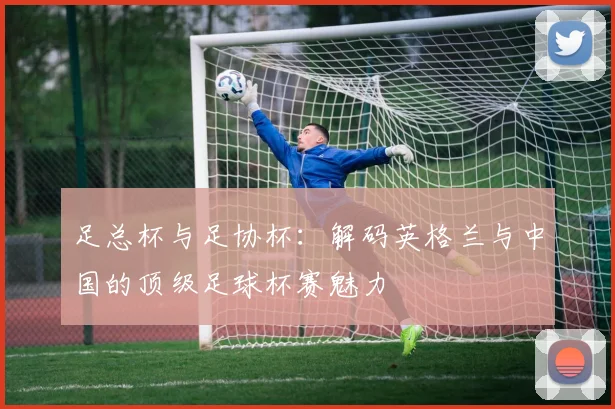足总杯与足协杯:解码英格兰与中国的顶级足球杯赛魅力