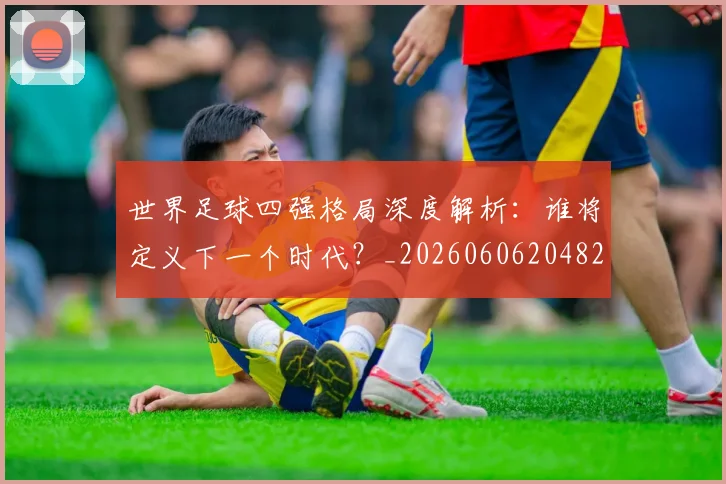 世界足球四强格局深度解析：谁将定义下一个时代？_20260606204826