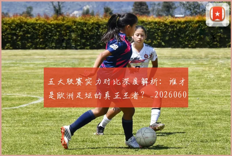 五大联赛实力对比深度解析：谁才是欧洲足坛的真正王者？_20260608020706
