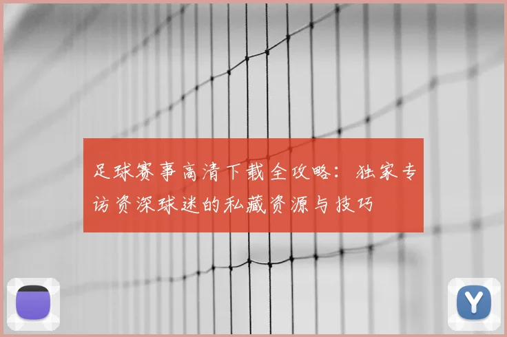 足球赛事高清下载全攻略:独家专访资深球迷的私藏资源与技巧