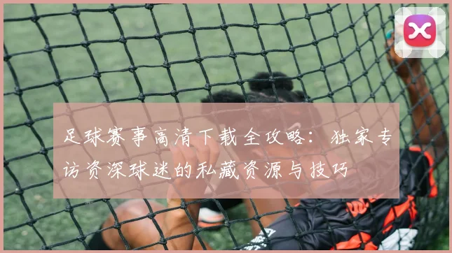 足球赛事高清下载全攻略：独家专访资深球迷的私藏资源与技巧